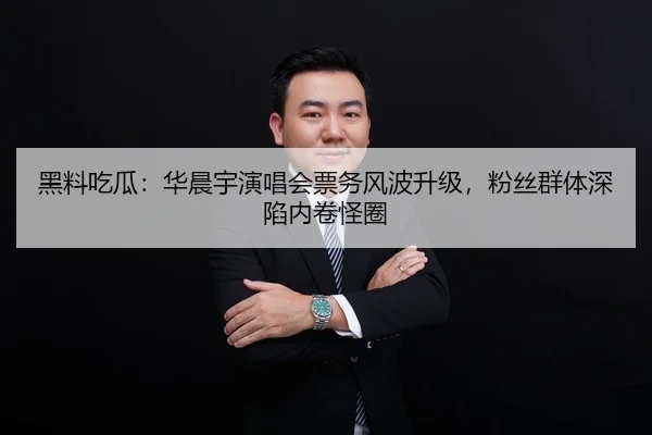 黑料吃瓜：华晨宇演唱会票务风波升级，粉丝群体深陷内卷怪圈