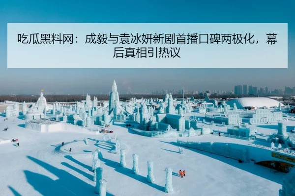 吃瓜黑料网：成毅与袁冰妍新剧首播口碑两极化，幕后真相引热议